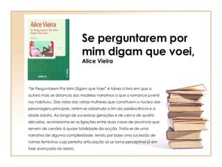 Se perguntarem por mim digam que voei, Alice Vieira “ Se Perguntarem Por Mim Digam que Voei” é talvez o livro em que a autora mais se distancia dos modelos narrativos a que o romance juvenil nos habituou. Das vidas das várias mulheres que constituem o núcleo das personagens principais, retém-se sobretudo o fim da adolescência e a idade adulta. Ao longo de sucessivas gerações e de cerca de quatro décadas, acompanha-se as ligações entre duas casas de província que servem de cenário à quase totalidade da acção. Trata-se de uma narrativa de alguma complexidade, tendo por base uma sucessão de nomes femininos cuja perfeita articulação só se torna perceptível já em fase avançada do relato.  
