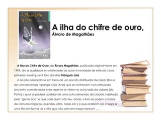 A ilha do chifre de ouro, Álvaro de Magalhães      A Ilha do Chifre de Ouro , de  Álvaro Magalhães,  publicada originalmente em 1998, alia a qualidade e notoriedade do autor à novidade de esta ser a sua primeira novela juvenil fora da série  Triângulo Jota .     A acção desenrola-se em torno de um pacato distribuidor de pizzas (Rui) e de uma misteriosa rapariga ruiva (Ana) que se conhecem num atribulado encontro num elevador e de repente se vêem no outro lado da cidade [do Porto] o qual se poderá apelidar de uma outra dimensão da cidade, habitada pela “gente boa” o que para quem não leu, ainda, o livro se podem chamar de criaturas mágicas (duendes, elfos, fadas etc.) e que acabam por chegar a uma ilha em forma de chifre que não vem em mapa nenhum …. 