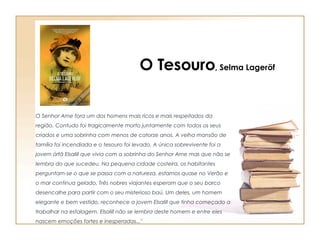 O Senhor Arne fora um dos homens mais ricos e mais respeitados da região. Contudo foi tragicamente morto juntamente com todos os seus criados e uma sobrinha com menos de catorze anos. A velha mansão de família foi incendiada e o tesouro foi levado. A única sobrevivente foi a jovem órfã Elsalill que vivia com a sobrinha do Senhor Arne mas que não se lembra do que sucedeu. Na pequena cidade costeira, os habitantes perguntam-se o que se passa com a natureza, estamos quase no Verão e o mar continua gelado. Três nobres viajantes esperam que o seu barco desencalhe para partir com o seu misterioso baú. Um deles, um homem elegante e bem vestido, reconhece a jovem Elsalill que tinha começado a trabalhar na estalagem. Elsalill não se lembra deste homem e entre eles nascem emoções fortes e inesperadas..." O Tesouro , Selma Lageröf 