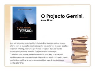 O Projecto Gemini, Alex Rider Se o primeiro volume desta série, intitulado Stormbreaker, deixou os seus leitores com as pulsações aceleradas pelos elevadíssimos níveis de acção e suspanse, este segundo livro, que marca o regresso do super espião adolescente, promete deixá-los completamente sem fôlego. O M16 tem uma nova e perigosíssima missão para Alex, que o levará, munido apenas de uma identidade falsa e de um sofisticado equipamento electrónico, a infiltrar-se num misterioso colégio para filhos rebeldes de famílias bilionárias 