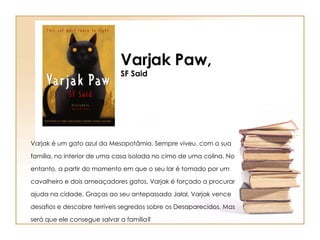 Varjak Paw, SF Said Varjak é um gato azul da Mesopotâmia. Sempre viveu, com a sua família, no interior de uma casa isolada no cimo de uma colina. No entanto, a partir do momento em que o seu lar é tomado por um cavalheiro e dois ameaçadores gatos, Varjak é forçado a procurar ajuda na cidade. Graças ao seu antepassado Jalal, Varjak vence desafios e descobre terríveis segredos sobre os Desaparecidos. Mas será que ele consegue salvar a família?  
