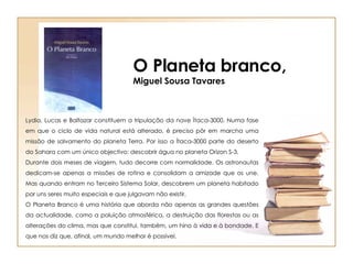 O Planeta branco, Miguel Sousa Tavares Lydia, Lucas e Baltazar constituem a tripulação da nave Ítaca-3000. Numa fase em que o ciclo de vida natural está alterado, é preciso pôr em marcha uma missão de salvamento do planeta Terra. Por isso a Ítaca-3000 parte do deserto do Sahara com um único objectivo: descobrir água no planeta Orizon S-3. Durante dois meses de viagem, tudo decorre com normalidade. Os astronautas dedicam-se apenas a missões de rotina e consolidam a amizade que os une. Mas quando entram no Terceiro Sistema Solar, descobrem um planeta habitado por uns seres muito especiais e que julgavam não existir. O Planeta Branco é uma história que aborda não apenas as grandes questões da actualidade, como a poluição atmosférica, a destruição das florestas ou as alterações do clima, mas que constitui, também, um hino à vida e à bondade. E que nos diz que, afinal, um mundo melhor é possível. 