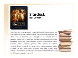 Stardust, Neil Gaiman Tristran achava Victoria Forester a rapariga mais bonita do mundo, e a sua paixão por ela não conhecia limites. Por isso, quando descobriu que afinal havia um caminho para o coração da sua amada sentiu-se radiante! Tudo o que tinha de fazer era apanhar aquela estrela… Mas a estrela de Tristran caiu no País Mágico, onde habitam dragões, grifos, basiliscos, hidras, unicórnios, gnomos, enfim, montes de criaturas extraordinárias e inimagináveis… Uma enorme parede de pedra separa a aldeia de Wall desse mundo fantástico, mas nada poderá deter Tristran, e é justamente quando dá o primeiro passo no País Mágico que tem início a sua fabulosa aventura! 