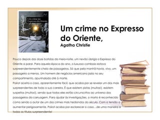Pouco depois das doze batidas da meia-noite, um nevão obriga o Expresso do Oriente a parar. Para aquela época do ano, o luxuoso comboio estava surpreendentemente cheio de passageiros. Só que pela manhã havia, vivo, um passageiro a menos. Um homem de negócios americano jazia no seu compartimento, apunhalado até à morte.  Poirot aceita o caso, aparentemente fácil, que acaba por se revelar um dos mais surpreendentes de toda a sua carreira. É que existem pistas (muitas!), existem suspeitos (muitos!), sendo que todos eles estão circunscritos ao universo dos passageiros da carruagem. Para ajudar às investigações, o morto é reconhecido como sendo o autor de um dos crimes mais hediondos do século. Com a tensão a aumentar perigosamente, Poirot acaba por esclarecer o caso…de uma maneira a todos os títulos surpreendente!  Um crime no Expresso do Oriente, Agatha Christie 