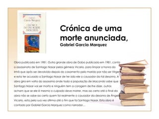 Obra publicada em 1981. Outra grande obra de Gabo publicada em 1981, conta o assassinato de Santiago Nasar pelos gémeos Vicario, para limpar a honra da irmã que apôs ser devolvida depois do casamento pelo marido por não ser Virgem e esta ter acusado a Santiago Nasar de ter sido ele o causador da tal desonra. A obra gira em volta do assassínio onde toda a população de Macondo sabe que Santiago Nasar vai ser morto e ninguém tem a coragem de lhe dizer, outros acham que se ele é mesmo o culpado deve morrer, mas ao certo até o final da obra não se sabe ao certo quem foi realmente o causador da desonra de Ângela Vicario, esta pela sua vez afirma até o fim que foi Santiago Nasar. Esta obra é contada por Gabriel Garcia Marquez como narrador… Crónica de uma morte anunciada, Gabriel Garcia Marquez 