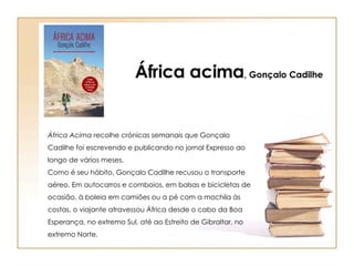 África Acima  recolhe crónicas semanais que Gonçalo Cadilhe foi escrevendo e publicando no jornal Expresso ao longo de vários meses. Como é seu hábito, Gonçalo Cadilhe recusou o transporte aéreo. Em autocarros e comboios, em balsas e bicicletas de ocasião, à boleia em camiões ou a pé com a mochila às costas, o viajante atravessou África desde o cabo da Boa Esperança, no extremo Sul, até ao Estreito de Gibraltar, no extremo Norte. África acima , Gonçalo Cadilhe 