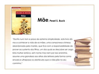 “ Escrito num tom e prosa de extrema simplicidade, este livro dá-nos a conhecer a vida de «a mãe», uma camponesa chinesa abandonada pelo marido, que fica com a responsabilidade de prover ao sustento dos filhos, um dos quais se descobre ser cego. Esta mulher estóica, sem nome mas nem por isso anónima, assume uma grandeza aos olhos dos leitores pela forma como encara e ultrapassa os obstáculos que a vida põe no seu caminho.” Mãe , Pearl S. Buck 