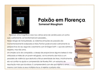 Paixão em Florença , Somerset Maugham       Florença. Uma magnífica casa nas colinas serve de cenário para um sonho que, subitamente, se transformará em pesadelo... Nesse refúgio de tranquilidade, as violentas emoções do passado são momentaneamente eclipsadas e Mary Panton pode encarar calmamente as perspectivas do seu segundo casamento com Sir Edgar Swift — que ela admira e respeita, mas não ama. Um simples acto de compaixão, o desejo de proporcionar alguma beleza à vida atribulada e infeliz de um jovem refugiado, vai no entanto dar início a um pesadelo de violência que destruirá a ténue serenidade de Mary. Intuitivamente, ela vai confiar na ajuda e compreensão de Rowley Flint, um estranho de reputação mais que duvidosa. E compreenderá com ele que rejeitar o amor, mesmo com todos os seus múltiplos riscos, é rejeitar a própria vida. 