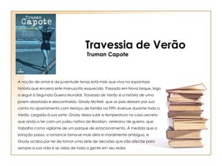 A noção de amor e de juventude tenaz está mais que viva na espantosa história que encerra este manuscrito esquecido. Passado em Nova Iorque, logo a seguir à Segunda Guerra Mundial,  Travessia de Verão  é a história de uma jovem abastada e descontraída, Grady McNeil, que os pais deixam por sua conta no apartamento com terraço de família na Fifth Avenue durante todo o Verão. Largada à sua sorte, Grady deixa subir a temperatura no caso secreto que anda a ter com um judeu nativo de Brooklyn, veterano de guerra, que trabalha como vigilante de um parque de estacionamento. À medida que a estação passa, o romance torna-se mais sério e moralmente ambíguo, e Grady acaba por ter de tomar uma série de decisões que irão afectar para sempre a sua vida e as vidas de toda a gente em seu redor. Travessia de Verão Truman Capote 