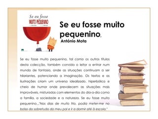 Se eu fosse muito pequenino, tal como os outros títulos desta colecção, também convida o leitor a entrar num mundo de fantasia, onde as situações continuam a ser hilariantes, potenciando a imaginação. Os textos e as ilustrações criam um universo idealizado, hiperbólico e cheio de humor onde prevalecem as situações mais improváveis, misturadas com elementos do dia-a-dia como a família, a sociedade e a natureza. Se eu fosse muito pequenino..." Nos dias de muito frio, podia meter-me no bolso do sobretudo do meu pai e ir a dormir até à escola." Se eu fosse muito pequenino , António Mota 