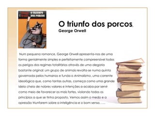 O triunfo dos porcos , George Orwell Num  pequeno   romance , George Orwell  apresenta-nos  de  uma  forma  genialmente simples e perfeitamente compreensível todos os perigos  dos regime s totalitários através de uma alegoria bastante original: um grupo de animais revolta-se numa quinta governada pelos humanos e funda o  Animalismo , uma corrente ideológica que, como tantas outras, começa como uma grande ideia cheia de nobres valores e intenções a acaba por servir como meio de favorecer  os  mais fortes, violando todos os princípios a que se tinha proposto. Vemos assim o medo e a opressão triunfarem sobre a inteligência e o bom senso, …. 