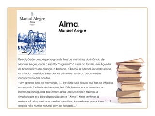 Reedição de um pequeno-grande livro de memórias da infância de Manuel Alegre, onde o escritor ""regressa"" à casa da família, em Águeda, às brincadeiras de criança, o berlinde, o botão, o futebol, as tardes no rio, as criadas atrevidas, a escola, os primeiros namoros, as conversas conspirativas dos adultos.  ""Um grande livro de memórias. (...) Revisita tudo aquilo que faz da infância um mundo fantástico e inesquecível. Dificilmente encontraremos na literatura portuguesa dos últimos anos um livro com o talento, a simplicidade e a boa-disposição deste ""Alma"". Nele sentimos a melancolia do poeta e a mestria narrativa dos melhores prosadores (...). E depois há o humor natural, sem ser forçado...""  Alma , Manuel Alegre 