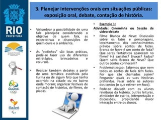 3. Planejar intervenções orais em situações públicas:
exposição oral, debate, contação de história.
• Vislumbrar a possibilidade de uma
fala planejada considerando o
objetivo de quem fala, as
expectativas e disposições de
quem ouve e o ambiente.
• As “rodinhas” são boas práticas,
pode-se fazer uso de diferentes
estratégias, brincadeiras e
recursos.
• Realizar também debates a partir
de uma temática escolhida pela
turma ou de algum fato que tenha
ocorrido na cidade ou no bairro
onde moram; organizar festivais de
contação de histórias, de filmes, de
piadas.
• Exemplo 1:
Atividade: Cineminha ou Sessão de
vídeo-debate
• Filme Branca de Neve: Discussão
sobre os fatos e personagens,
levantamento dos conhecimentos
prévios sobre contos de fadas.
Branca de Neve é um conto de fada?
Que seres fantásticos aparecem no
filme? Há castelos? Bruxas? Fadas?
Quem salva Branca de Neve? Que
outros contos conhecem?
• Problematizaçao: Sabemos que nem
todos os contos de fada têm fadas.
Por que são chamados assim?
Perguntar quais as suas histórias
preferidas. Falar sobre os autores
dos contos (o que estiver em foco).
• Pode-se discutir com os alunos
releituras da história, outras leituras,
atividades de escrita, interpretação e
discussões, propiciando maior
interação entre os alunos.
 