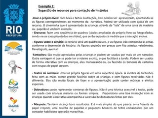 Exemplo 2:
Sugestão de recursos para contação de histórias
-Usar o próprio livro: com boas e fartas ilustrações, este poderá ser apresentado, apontando-se
as figuras correspondentes ao momento da narrativa. Poderá ser utilizado com ajuda de um
recurso. O cineminha que é apresentado às crianças através da "tela" de uma caixa de madeira
ou papelão é um bom exemplo.
- Gravuras: fazer uma seqüência de quadros (cópias ampliadas do próprio livro ou fotografados,
sendo nesse caso projetados em slides), que serão expostos à medida que a narração evolua.
- Figuras sobre o cenário: o cenário será um quadro básico, e as figuras irão compondo as cenas
conforme o desenrolar da história. As figuras poderão ser presas com fita adesiva, velcômetro,
flanelógrafo, avental.
-Fantoches: São muito apreciados pelas crianças e podem ser usadas por mais de um narrador.
Outra vantagem é que se pode ter o roteiro escrito, o que facilitará a tarefa. Podem ser usados
de forma interativa com as crianças, elas manuseando-os, ou fazendo os bonecos de cartolina
com roupas de papel crepom.
- Teatro de sombras: Uma luz projeta figuras em uma superfície opaca. A sombra de bichinhos
feita com as mãos exerce grande fascínio sobre as crianças e com figuras recortadas não é
diferente. Elas são muito fáceis de fazer e a apresentação pode conter músicas e efeitos
especiais.
- Dobraduras: pode representar centenas de figuras. Não é uma técnica acessível a todos, pode
ser usada com crianças maiores ou formas simples. Proporciona uma boa interação com as
crianças quando a narrativa acompanha a sucessão de dobraduras feitas por elas.
- Maquete: Também alcança bons resultados. E é mais simples do que parece: uma floresta de
papel crepom, uma casinha de papelão e pequenos bonecos de feltro comandados por um
contador habilidoso operarão maravilhas.
 