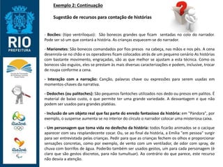 Exemplo 2: Continuação
Sugestão de recursos para contação de histórias
- Bocões: (tipo ventríloquo): São bonecos grandes que ficam sentadas no colo do narrador.
Pode ser só um que contará a história. As crianças esquecem-se do narrador.
- Marionetes: São bonecos comandados por fios presos na cabeça, nas mãos e nos pés. A cena
desenrola-se no chão e os operadores ficam colocados atrás de um pequeno cenário As histórias
com bastante movimento, engraçadas, são as que melhor se ajustam a esta técnica. Como os
bonecos são esguios, eles se prestam às mais diversas caracterizações e podem, inclusive, trocar
de roupa conforme a cena.
- Interação com a narração: Canção, palavras chave ou expressões para serem usadas em
momentos-chaves da narrativa.
- Dedoches (ou palitoches): São pequenos fantoches utilizados nos dedo ou presos em palitos. É
material de baixo custo, o que permite ter uma grande variedade. A desvantagem e que não
podem ser usados para grandes platéias.
- Inclusão de um objeto real que faz parte do enredo fantasioso da história: em "Pandora", por
exemplo, o suspense aumenta se no interior do círculo o narrador colocar uma misteriosa caixa.
- Um personagem que toma vida no desfecho da história: todos ficarão animados se o cacique
aparecer com seu resplandecente cocar. Ou, se ao final da história, a Emília "em pessoa" surgir
para ser entrevistada pelas crianças. Pedir para que as crianças fechem os olhos e proporcionar
sensações concretas, como por exemplo, de vento com um ventilador, de odor com spray, de
chuva com borrifos de água. Poderão também ser usados gestos, um para cada personagem (é
claro que são gestos discretos, para não tumultuar). Ao contrário do que parece, este recurso
não desvia a atenção.
 