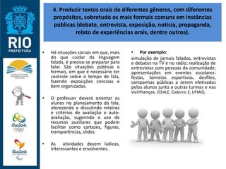 4. Produzir textos orais de diferentes gêneros, com diferentes
propósitos, sobretudo os mais formais comuns em instâncias
públicas (debate, entrevista, exposição, notícia, propaganda,
relato de experiências orais, dentre outros).
• Há situações sociais em que, mais
do que cuidar da linguagem
falada, é preciso se preparar para
falar. São situações públicas e
formais, em que é necessário ter
controle sobre o tempo de fala,
fazendo exposições concisas e
bem organizadas.
• O professor deverá orientar os
alunos no planejamento da fala,
oferecendo e discutindo roteiros
e critérios de avaliação e auto-
avaliação, sugerindo o uso de
recursos auxiliares que podem
facilitar como cartazes, figuras,
transparências, slides.
• As atividades devem lúdicas,
interessantes e envolventes.
• Por exemplo:
simulação de jornais falados, entrevistas
e debates na TV e no rádio; realização de
entrevistas com pessoas da comunidade;
apresentações em eventos escolares:
festas, torneios esportivos, desfiles,
campanhas públicas a serem efetivadas
pelos alunos junto a outras turmas e nas
vizinhanças. (CEALE, Caderno 2, UFMG).
 