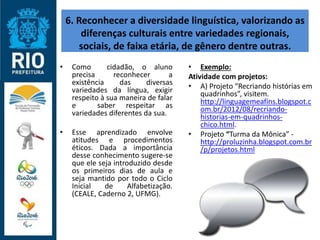 6. Reconhecer a diversidade linguística, valorizando as
diferenças culturais entre variedades regionais,
sociais, de faixa etária, de gênero dentre outras.
• Como cidadão, o aluno
precisa reconhecer a
existência das diversas
variedades da língua, exigir
respeito à sua maneira de falar
e saber respeitar as
variedades diferentes da sua.
• Esse aprendizado envolve
atitudes e procedimentos
éticos. Dada a importância
desse conhecimento sugere-se
que ele seja introduzido desde
os primeiros dias de aula e
seja mantido por todo o Ciclo
Inicial de Alfabetização.
(CEALE, Caderno 2, UFMG).
• Exemplo:
Atividade com projetos:
• A) Projeto “Recriando histórias em
quadrinhos”, visitem.
http://linguagemeafins.blogspot.c
om.br/2012/08/recriando-
historias-em-quadrinhos-
chico.html.
• Projeto “Turma da Mônica” -
http://proluzinha.blogspot.com.br
/p/projetos.html
 