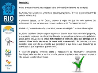 Exemplo 1:
Nessa brincadeira uma pessoa (pode ser o professor) inicia como no exemplo:
Eu, Geisa, "Vou viajar para uma ilha e posso levar gelatina. E você, o que vai levar?“ (a
pessoa ao lado diz)
A próxima pessoa, se for Úrsula, usando a lógica de que eu levei comida (ou
sobremesa) diz que vai levar uma comida também, e diz "eu levarei sorvete".
Ai você diz, "sorvete você não pode levar, mas eu levarei gelo“. A brincadeira segue.
Eu, que a coordeno sempre digo se as pessoas podem levar a coisa que elas propõem,
e acrescento mais uma na minha lista. Ou seja, eu posso levar, gelatina, gelo, geladeira,
gesso, gema, etc., porque a chave da brincadeira é falar uma coisa que começa com a
mesma sílaba inicial do nome de quem está coordenando. As pessoas precisam
descobrir esse segredo, na medida que percebem o que digo e que desautorizo as
outras coisas que as pessoas querem levar.
A atividade propicia reflexões sobre a necessidade de desenvolver consciência
fonológica, relaciona fala e escrita, propõe pensar as palavras em sua pauta sonora e
não as suas características físicas.
 