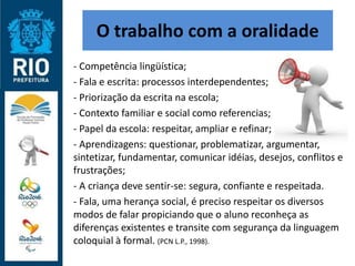 O trabalho com a oralidade
- Competência lingüística;
- Fala e escrita: processos interdependentes;
- Priorização da escrita na escola;
- Contexto familiar e social como referencias;
- Papel da escola: respeitar, ampliar e refinar;
- Aprendizagens: questionar, problematizar, argumentar,
sintetizar, fundamentar, comunicar idéias, desejos, conflitos e
frustrações;
- A criança deve sentir-se: segura, confiante e respeitada.
- Fala, uma herança social, é preciso respeitar os diversos
modos de falar propiciando que o aluno reconheça as
diferenças existentes e transite com segurança da linguagem
coloquial à formal. (PCN L.P., 1998).
 