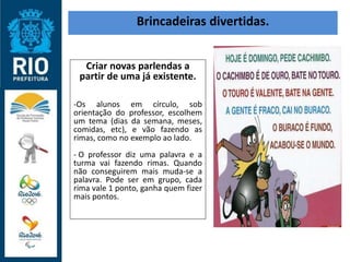 Brincadeiras divertidas.
Criar novas parlendas a
partir de uma já existente.
-Os alunos em círculo, sob
orientação do professor, escolhem
um tema (dias da semana, meses,
comidas, etc), e vão fazendo as
rimas, como no exemplo ao lado.
- O professor diz uma palavra e a
turma vai fazendo rimas. Quando
não conseguirem mais muda-se a
palavra. Pode ser em grupo, cada
rima vale 1 ponto, ganha quem fizer
mais pontos.
 