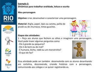 Exemplo 2:
Dinâmicas para trabalhar oralidade, leitura e escrita
Meu personagem
Objetivo: criar, desenvolver e caracterizar uma personagem.
Material: Argila, papel, lápis ou caneta, palito de
picolé ou de churrasco, tintas guaches.
Etapas das atividades:
1 – Peça aos alunos que fechem os olhos e imaginem uma personagem.
Você pode trazer algumas perguntas como:
- Ele é grande ou pequeno?
- Ele é do bem ou do mal?
- É humano, bicho, robô ou um monstrinho?
- O que ele faz?
Essa atividade pode ser também desenvolvida com os alunos desenhando
em cartolina, descrevendo, criando histórias com a personagem,
comunicando aos colegas e se quiser registrando-as.
 