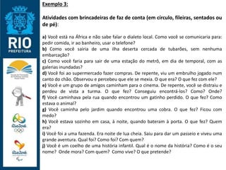 Exemplo 3:
Atividades com brincadeiras de faz de conta (em círculo, fileiras, sentados ou
de pé):
a) Você está na África e não sabe falar o dialeto local. Como você se comunicaria para:
pedir comida, ir ao banheiro, usar o telefone?
b) Como você sairia de uma ilha deserta cercada de tubarões, sem nenhuma
embarcação?
c) Como você faria para sair de uma estação do metrô, em dia de temporal, com as
galerias inundadas?
d) Você foi ao supermercado fazer compras. De repente, viu um embrulho jogado num
canto do chão. Observou e percebeu que ele se mexia. O que era? O que fez com ele?
e) Você e um grupo de amigos caminham para o cinema. De repente, você se distraiu e
perdeu de vista a turma. O que fez? Conseguiu encontrá-los? Como? Onde?
f) Você caminhava pela rua quando encontrou um gatinho perdido. O que fez? Como
estava o animal?
g) Você caminha pelo jardim quando encontrou uma cobra. O que fez? Ficou com
medo?
h) Você estava sozinho em casa, à noite, quando bateram à porta. O que fez? Quem
era?
i) Você foi a uma fazenda. Era noite de lua cheia. Saiu para dar um passeio e viveu uma
grande aventura. Qual foi? Como foi? Com quem?
j) Você é um coelho de uma história infantil. Qual é o nome da história? Como é o seu
nome? Onde mora? Com quem? Como vive? O que pretende?
 