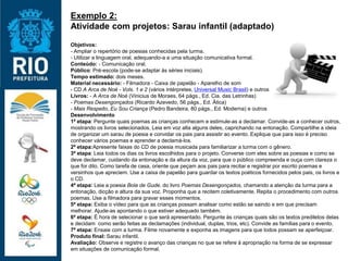 Exemplo 2:
Atividade com projetos: Sarau infantil (adaptado)
Objetivos:
- Ampliar o repertório de poesias conhecidas pela turma.
- Utilizar a linguagem oral, adequando-a a uma situação comunicativa formal.
Conteúdo: - Comunicação oral.
Público: Pré-escola (pode-se adaptar às séries iniciais).
Tempo estimado: dois meses.
Material necessário: - Filmadora - Caixa de papelão - Aparelho de som
- CD A Arca de Noé - Vols. 1 e 2 (vários intérpretes, Universal Music Brasil) e outros
Livros: - A Arca de Noé (Vinicius de Moraes, 64 págs., Ed. Cia. das Letrinhas)
- Poemas Desengonçados (Ricardo Azevedo, 56 págs., Ed. Ática)
- Mais Respeito, Eu Sou Criança (Pedro Bandeira, 80 págs., Ed. Moderna) e outros
Desenvolvimento
1ª etapa: Pergunte quais poemas as crianças conhecem e estimule-as a declamar. Convide-as a conhecer outros,
mostrando os livros selecionados. Leia em voz alta alguns deles, caprichando na entonação. Compartilhe a ideia
de organizar um sarau de poesia e convidar os pais para assistir ao evento. Explique que para isso é preciso
conhecer vários poemas e aprender a declamá-los.
2ª etapa:Apresente faixas do CD de poesia musicada para familiarizar a turma com o gênero.
3ª etapa: Leia todos os dias os livros escolhidos para o projeto. Converse com eles sobre as poesias e como se
deve declamar, cuidando da entonação e da altura da voz, para que o público compreenda e ouça com clareza o
que for dito. Como tarefa de casa, oriente que peçam aos pais para recitar e registrar por escrito poemas e
versinhos que apreciem. Use a caixa de papelão para guardar os textos poéticos fornecidos pelos pais, os livros e
o CD.
4ª etapa: Leia a poesia Bola de Gude, do livro Poemas Desengonçados, chamando a atenção da turma para a
entonação, dicção e altura da sua voz. Proponha que a recitem coletivamente. Repita o procedimento com outros
poemas. Use a filmadora para gravar esses momentos.
5ª etapa: Exiba o vídeo para que as crianças possam analisar como estão se saindo e em que precisam
melhorar. Ajude-as apontando o que estiver adequado também.
6ª etapa: É hora de selecionar o que será apresentado. Pergunte às crianças quais são os textos prediletos delas
e decidam como serão feitas as declamações (individual, duplas, trios, etc). Convide as famílias para o evento.
7ª etapa: Ensaie com a turma. Filme novamente e exponha as imagens para que todos possam se aperfeiçoar.
Produto final: Sarau infantil.
Avaliação: Observe e registre o avanço das crianças no que se refere à apropriação na forma de se expressar
em situações de comunicação formal.
 