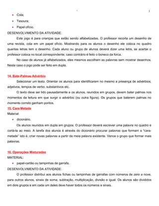 ‘                                                1
   •   Cola;
   •   Tesoura;
   •   Papel ofício.
DESENVOLVIMENTO DA ATIVIDADE:
       Este jogo é para crianças que estão sendo alfabetizadas. O professor recorta um desenho de
uma revista, cola em um papel ofício. Mostrando para os alunos o desenho ele coloca no quadro
quantas letras tem o desenho. Cada aluno ou grupo de alunos deverá dizer uma letra, se acertar o
professor coloca no local correspondente, caso contrário é feito o boneco da forca.
       No caso de alunos já alfabetizados, eles mesmos escolhem as palavras sem mostrar desenhos.
Neste caso o jogo pode ser feito em dupla.


14. Bate-Palmas Advérbio
       Selecionar um texto. Orientar os alunos para identificarem no mesmo a presença de advérbios,
adjetivos, tempos de verbo, substantivos etc.
       O texto deve ser lido pausadamente e os alunos, reunidos em grupos, devem bater palmas nos
momentos da leitura em que surgir o advérbio (ou outra figura). Os grupos que baterem palmas no
momento correto ganham pontos.
15. Cara Metade
Material:
   •   dicionário.
       Os alunos reunidos em dupla em grupos. O professor deverá escrever uma palavra no quadro e
cortá-la ao meio. A tarefa dos alunos é através do dicionário procurar palavras que formam a “cara-
metade” isto é, criar novas palavras a partir da meia palavra existente. Vence o grupo que formar mais
palavras.


16. Operações Misturadas
MATERIAL:
   •   papel-cartão ou tampinhas de garrafa.
DESENVOLVIMENTO DA ATIVIDADE:
       O professor distribui aos alunos fichas ou tampinhas de garrafas com números de zero a nove,
para outros alunos, sinais de soma, subtração, multiplicação, divisão e igual. Os alunos são divididos
em dois grupos e em cada um deles deve haver todos os números e sinais.
 
