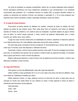 ‘                                               1
      Um sinal do professor as equipes necessitarão, dentro de um tempo estipulado pelo professor,
formar operações aritméticas com seus respectivos resultados e que correspondem a um resultado
mencionado pelo professor. Ex. o professor escreve no quadro 252; os grupos deverão ordenar os
cartões ou tampinhas de maneira a formar, por exemplo, a operação 21 x 12 ou outra qualquer que
expresse esse mesmo resultado e utilize a operação solicitada e assim por diante.


17. O Jogo do Corpo Humano

      Procurando as letras através do alfabeto em cartões, crianças de todas as idades vão ficar
atentas às partes de seu próprio corpo. Para cada aluno terá um saquinho com letras do alfabeto
escritas em fichas de cartolina e um caderno para as anotações. O grande objetivo do jogo é formar
com as letras, no menor tempo possível, o maior número de palavras relacionadas com o corpo
humano; pé, orelha, boca, nariz, joelho...
      O jogo do corpo humano desenvolve as habilidades de ordenar, classificar e relacionar palavras
a um determinado tema. Em cada alfabeto repita pelo menos três vezes as letras.
      Ao sinal cada grupo começará a formar as palavras. É recomendável que o tempo dado não seja
maior que 10 minutos, para não dispersar o interesse da turma.
      Terminado o tempo, nenhum aluno poderá escrever mais nada. É hora da contagem dos pontos:
para isso, os secretários dos grupos vão ao quadro e anotam todas as palavras formadas. O vencedor
será o grupo que formar o maior número de palavras.
      Depois cada grupo desenha o corpo humano com as palavras que foram escritas, e verão o que
falta para completar o corpo humano.


18. Jogo das Palavras

      Para ajudar no início da alfabetização, faça este “jogo das palavras”.
      Utilize cartolina e faça quadrados de 5 x 5 cm e em cada uma pinte uma letra do alfabeto. Faça
uma média de 3 alfabetos completos por aluno.
      Utilize palavras chaves, ou seja, palavras comuns ao dia-a-dia do aluno e peça para que às
crianças as monte com estas letras na sua carteira ou mesa. A fase seguinte é trocar as letras e
orientá-los para formarem novas palavras.
      Veja exemplos:
      Casa – Asa
      Cama – Ama
 