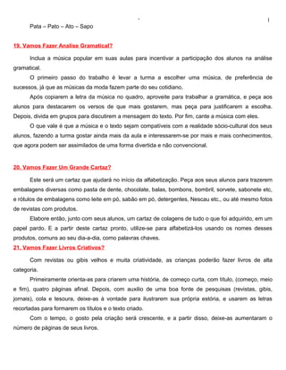 ‘                                               1
      Pata – Pato – Ato – Sapo


19. Vamos Fazer Analise Gramatical?

      Inclua a música popular em suas aulas para incentivar a participação dos alunos na análise
gramatical.
      O primeiro passo do trabalho é levar a turma a escolher uma música, de preferência de
sucessos, já que as músicas da moda fazem parte do seu cotidiano.
      Após copiarem a letra da música no quadro, aproveite para trabalhar a gramática, e peça aos
alunos para destacarem os versos de que mais gostarem, mas peça para justificarem a escolha.
Depois, divida em grupos para discutirem a mensagem do texto. Por fim, cante a música com eles.
      O que vale é que a música e o texto sejam compatíveis com a realidade sócio-cultural dos seus
alunos, fazendo a turma gostar ainda mais da aula e interessarem-se por mais e mais conhecimentos,
que agora podem ser assimilados de uma forma divertida e não convencional.


20. Vamos Fazer Um Grande Cartaz?

      Este será um cartaz que ajudará no início da alfabetização. Peça aos seus alunos para trazerem
embalagens diversas como pasta de dente, chocolate, balas, bombons, bombril, sorvete, sabonete etc,
e rótulos de embalagens como leite em pó, sabão em pó, detergentes, Nescau etc., ou até mesmo fotos
de revistas com produtos.
      Elabore então, junto com seus alunos, um cartaz de colagens de tudo o que foi adquirido, em um
papel pardo. E a partir deste cartaz pronto, utilize-se para alfabetizá-los usando os nomes desses
produtos, comuns ao seu dia-a-dia, como palavras chaves.
21. Vamos Fazer Livros Criativos?

      Com revistas ou gibis velhos e muita criatividade, as crianças poderão fazer livros de alta
categoria.
      Primeiramente orienta-as para criarem uma história, de começo curta, com título, (começo, meio
e fim), quatro páginas afinal. Depois, com auxilio de uma boa fonte de pesquisas (revistas, gibis,
jornais), cola e tesoura, deixe-as à vontade para ilustrarem sua própria estória, e usarem as letras
recortadas para formarem os títulos e o texto criado.
      Com o tempo, o gosto pela criação será crescente, e a partir disso, deixe-as aumentaram o
número de páginas de seus livros.
 