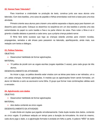 ‘                                                   1
22. Vamos Fazer Televisão?

       Para incentivar a criatividade na produção de texto, construa junto aos seus alunos uma
televisão. Com dois bastões, uma caixa de papelão e folhas emendadas você terá a base para uma boa
atividade.
       Primeiro oriente seus alunos para criarem uma estória separada e depois peça para fazerem um
desenho para cada parte. Coloque os desenhos na seqüência em um dos bastões e prenda uma das
extremidades do papel no outro bastão e fixe-o na parte inferior da caixa. Para rodar o filme é só ir
girando o bastão debaixo e parando a cada cena, que a própria criança poderá narrar.
       O filme fará tanto sucesso que logo as crianças estarão prontas para criarem novelas,
propagandas, seriados e até shows para passarem na televisão, aperfeiçoando, ainda mais, sua
redação com textos e diálogos.


23. Palitos Falantes:
OBJETIVO:
   •   Desenvolver habilidade de formar aglutinações.
MATERIAL:
   •   15 palitos de picolé com as vogais escritas (vogais repetidas 3 vezes), para cada grupo de três
       alunos.
DESENVOLVIMENTO DA ATIVIDADE:
       Ao iniciar o jogo, os palitos deverão estar virados com as letras para baixo e ser retirados, um a
um, pelas crianças, formando aglutinações. A medida que as aglutinações forem sendo formadas, um
aluno irá falando e outro as escreverá numa folha. O grupo que formar mais combinações válidas será
o vencedor.


24. Aglutinando com dados
OBJETIVO:
   •   Desenvolver habilidade de formar aglutinações
MATERIAL:
   •   dois dados contendo as cinco vogais
DESENVOLVIMENTO DA ATIVIDADE:
       A sala divida em duplas que jogarão simultaneamente. Cada dupla recebe dois dados, contendo
as cinco vogais. O professor estipula um tempo para a duração da brincadeira. Ao sinal do mesmo,
cada aluno joga o dado, e a aglutinação formada é anotada em folha a parte. A palavra “NÃO” do dado
 