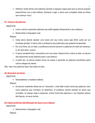 ‘                                                1
         •   Distribuir várias fichas com palavras escritas e espaços vagos para que os alunos possam
             preenchê-los com a letra faltosa. Ganhará o jogo, o aluno que completar todas as fichas
             sem nenhum “erro”.


27. Tesouro de palavras

  OBJETIVO:
         •   Levar o aluno a aprender palavras que estão ligadas diretamente a seu cotidiano;
         •   Desenvolver a linguagem oral.
      Regras:
         •   Cada aluno deverá receber uma caixa com seu nome (caso seja difícil, pode ser um
             envelope grande). O aluno dirá a professora a(s) palavra(s) que gostaria de aprender.
         •   Em uma ficha, de um lado, a professora deverá escrever a palavras em letra de imprensa,
             e, de outro lado, cursiva.
         •   O aluno receberá ficha, colocando-a em sua caixa. Dessa forma, todos os dias, os alunos
             vão adquirindo novas palavras para o seu tesouro.
         •   A partir daí, os alunos podem trocar as caixas e aprender as palavras escolhidas pelos
             outros colegas de classe.
Obs. Aqui nós podemos fazer isso todos os dias.


28. Dicionário de letras:
  OBJETIVO:
         •   Desestabilizar a hipótese silábica
      Regras:
         •   Os alunos receberão folhas de um “dicionário”, onde falta a letra inicial das palavras, bem
             como palavras que nomeiam os desenhos. O professor deverá solicitar ao aluno que
             complete, no espaço vago à esquerda, a letra inicial das palavras e, nos traçados abaixo
             das figuras, os seus nomes.


29. Figura preferida (identificação do aluno com a figura)
  OBJETIVO:
         •   Desenvolver a linguagem oral.
      Regras:
 