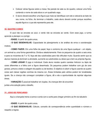 ‘                                                1
            •   Colocar várias figuras sobre a mesa. Na parede da sala ou do quadro, colocar uma ficha
                contendo o nome de cada aluno e um quadrado vago.
            •   O aluno deverá escolher uma figura que mais se identifique com ele e colocá-la ao lado do
                seu nome, na ficha. Ao terminar o trabalho, cada aluno deverá contar porque escolheu
                aquela figura e o que ela representa para ele.


30. QUATRO CORES
         O azul não se encosta ao azul, o verde não se encosta ao verde. Com esse jogo, a turma
aprende a planejar e a corrigir.
         - IDADE: A partir de quatro anos.
         - O QUE DESENVOLVE: Capacidade de planejamento e de análise de erros e coordenação
motora.
         - COMO FAZER: Em uma folha de papel, faça o contorno de uma figura qualquer - um objeto,
um animal ou uma forma geométrica. Divida-a aleatoriamente. Para os pequenos de quatro a seis anos
e para os iniciantes de 7 a 10, faça até dez subdivisões para não dificultar muito. Quando sentir que os
alunos maiores já dominam a atividade, aumente as subdivisões ou deixe que criem as próprias figuras.
         - COMO JOGAR O jogo é individual. Cada aluno recebe quatro canetas hidrocor ou lápis de
cores diferentes e a folha com a figura desenhada. Os pequenos podem trabalhar com giz de cera
grosso, pintura a dedo e colagem de papéis ou de tecidos. O objetivo é colorir a figura usando as quatro
cores sem deixar regiões vizinhas da mesma cor. Áreas limitadas pelo vértice podem ter tonalidades
iguais. Se a criança não conseguir completar a figura, dê a ela a oportunidade de repintar algumas
áreas.
         - VARIAÇÃO É possível trabalhar em duplas. As crianças têm de encontrar
juntas uma solução para o desafio.


31. JOGO DE PERCURSO

         Aqui a criançada treina a soma e conta com a sorte para chegar primeiro ao fim do tabuleiro


         - IDADE: A partir de quatro anos.
         - O QUE DESENVOLVE: Cálculo, conceito de correspondência entre quantidade e número e
respeito a regras.
 