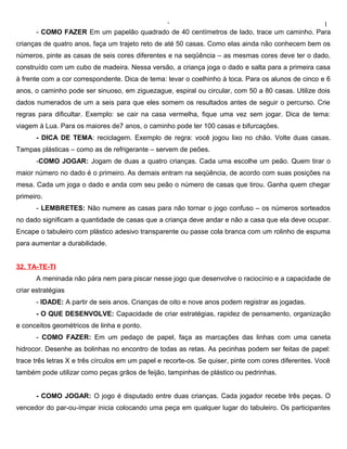 ‘                                                1
       - COMO FAZER Em um papelão quadrado de 40 centímetros de lado, trace um caminho. Para
crianças de quatro anos, faça um trajeto reto de até 50 casas. Como elas ainda não conhecem bem os
números, pinte as casas de seis cores diferentes e na seqüência – as mesmas cores deve ter o dado,
construído com um cubo de madeira. Nessa versão, a criança joga o dado e salta para a primeira casa
à frente com a cor correspondente. Dica de tema: levar o coelhinho à toca. Para os alunos de cinco e 6
anos, o caminho pode ser sinuoso, em ziguezague, espiral ou circular, com 50 a 80 casas. Utilize dois
dados numerados de um a seis para que eles somem os resultados antes de seguir o percurso. Crie
regras para dificultar. Exemplo: se cair na casa vermelha, fique uma vez sem jogar. Dica de tema:
viagem à Lua. Para os maiores de7 anos, o caminho pode ter 100 casas e bifurcações.
       - DICA DE TEMA: reciclagem. Exemplo de regra: você jogou lixo no chão. Volte duas casas.
Tampas plásticas – como as de refrigerante – servem de peões.
       -COMO JOGAR: Jogam de duas a quatro crianças. Cada uma escolhe um peão. Quem tirar o
maior número no dado é o primeiro. As demais entram na seqüência, de acordo com suas posições na
mesa. Cada um joga o dado e anda com seu peão o número de casas que tirou. Ganha quem chegar
primeiro.
       - LEMBRETES: Não numere as casas para não tornar o jogo confuso – os números sorteados
no dado significam a quantidade de casas que a criança deve andar e não a casa que ela deve ocupar.
Encape o tabuleiro com plástico adesivo transparente ou passe cola branca com um rolinho de espuma
para aumentar a durabilidade.


32. TA-TE-TI
       A meninada não pára nem para piscar nesse jogo que desenvolve o raciocínio e a capacidade de
criar estratégias
       - IDADE: A partir de seis anos. Crianças de oito e nove anos podem registrar as jogadas.
       - O QUE DESENVOLVE: Capacidade de criar estratégias, rapidez de pensamento, organização
e conceitos geométricos de linha e ponto.
       - COMO FAZER: Em um pedaço de papel, faça as marcações das linhas com uma caneta
hidrocor. Desenhe as bolinhas no encontro de todas as retas. As pecinhas podem ser feitas de papel:
trace três letras X e três círculos em um papel e recorte-os. Se quiser, pinte com cores diferentes. Você
também pode utilizar como peças grãos de feijão, tampinhas de plástico ou pedrinhas.


       - COMO JOGAR: O jogo é disputado entre duas crianças. Cada jogador recebe três peças. O
vencedor do par-ou-ímpar inicia colocando uma peça em qualquer lugar do tabuleiro. Os participantes
 