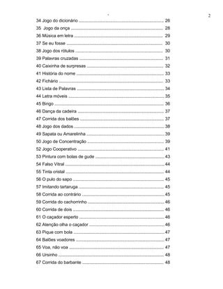 ‘                                                          2
34 Jogo do dicionário ...................................................................... 26
35 Jogo da onça ............................................................................ 28
36 Música em letra ......................................................................... 29
37 Se eu fosse ............................................................................... 30
38 Jogo dos rótulos ........................................................................ 30
39 Palavras cruzadas ..................................................................... 31
40 Caixinha de surpresas ............................................................... 32
41 História do nome ........................................................................ 33
42 Fichário ...................................................................................... 33
43 Lista de Palavras ........................................................................ 34
44 Letra móveis ............................................................................... 35
45 Bingo .......................................................................................... 36
46 Dança da cadeira ....................................................................... 37
47 Corrida dos balões ..................................................................... 37
48 Jogo dos dados .......................................................................... 38
49 Sapata ou Amarelinha ................................................................ 39
50 Jogo de Concentração ............................................................... 39
52 Jogo Cooperativo ....................................................................... 41
53 Pintura com bolas de gude ......................................................... 43
54 Falso Vitral .................................................................................. 44
55 Tinta cristal ................................................................................. 44
56 O pulo do sapo ........................................................................... 45
57 Imitando tartaruga ...................................................................... 45
58 Corrida ao contrário .................................................................... 45
59 Corrida do cachorrinho ............................................................... 46
60 Corrida de dois ........................................................................... 46
61 O caçador esperto ...................................................................... 46
62 Atenção olha o caçador .............................................................. 46
63 Pique com bola ........................................................................... 47
64 Balões voadores ......................................................................... 47
65 Voa, não voa .............................................................................. 47
66 Ursinho ....................................................................................... 48
67 Corrida do barbante ................................................................... 48
 