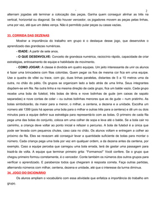 ‘                                            2
alternam jogadas até terminar a colocação das peças. Ganha quem conseguir alinhar as três na
vertical, horizontal ou diagonal. Se não houver vencedor, os jogadores movem as peças pelas linhas,
uma por vez, até que um deles vença. Não é permitido pular peças ou casas vazias.


33. CORRIDA DAS DEZENAS
         Mostrar a importância do trabalho em grupo é o destaque desse jogo, que desenvolve o
aprendizado das grandezas numéricas.
         - IDADE: A partir de sete anos.
         - O QUE DESENVOLVE: Conceito de grandeza numérica, raciocínio rápido, capacidade de criar
estratégias, entrosamento de equipe e habilidade de movimento.
         - COMO JOGAR: A classe é dividida em quatro equipes. Um jeito interessante de unir os alunos
é fazer uma brincadeira com fitas coloridas. Quem pegar os fios de mesma cor fica em uma equipe.
Use a quadra de vôlei ou trace, com giz, duas linhas paralelas, distantes de 5 a 10 metros uma da
outra, no chão do pátio. Os grupos se organizam lado a lado atrás de uma linha. Seus integrantes
dispõem-se em fila. Na outra linha e na mesma direção de cada grupo, fica um balde vazio. Cada grupo
recebe uma bola de futebol, três bolas de tênis e nove bolinhas de gude (em caixas de sapato
separadas) e nove contas de colar – ou outras bolinhas menores que as de gude – num pratinho. As
bolas simbolizarão, da maior para a menor, o milhar, a centena, a dezena e a unidade. Escolha um
número até 1399 (pois há apenas uma bola para o milhar e outras três para a centena) e dê um ou dois
minutos para a equipe definir sua estratégia para representá-lo com as bolas. O primeiro de cada fila
pega uma das bolas do conjunto, coloca em uma colher de sopa e leva até o balde. Se a bola cair no
caminho, a criança deve voltar ao ponto inicial e refazer o percurso. A bola de futebol é a única que
pode ser levada com pequenos chutes, caso caia no chão. Os alunos voltam e entregam a colher ao
próximo da fila. Eles se revezam até conseguir levar a quantidade suficiente de bolas para montar o
número. Cada criança pega uma bola por vez em qualquer ordem, a da dezena antes da centena, por
exemplo. Caso a equipe perceba que carregou uma bola errada, terá de gastar uma passagem para
trazê-la de volta. A equipe que terminar primeiro grita: “Formamos!” Você confere. Se o grupo que
chegou primeiro formou corretamente, é o vencedor. Conte também os números dos outros grupos para
verificar o aprendizado. E parabenize todos que chegaram à resposta correta. Faça outras partidas,
alternando números com milhar, centena, dezena e unidade, até que o interesse da turma diminua.
34. JOGO DO DICIONÁRIO
         Os alunos ampliam o vocabulário com essa atividade que enfatiza a importância do trabalho em
grupo.
 
