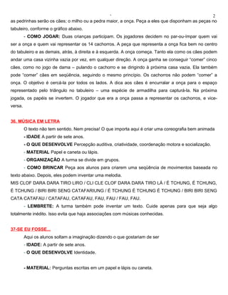 ‘                                                2
as pedrinhas serão os cães; o milho ou a pedra maior, a onça. Peça a eles que disponham as peças no
tabuleiro, conforme o gráfico abaixo.
         - COMO JOGAR: Duas crianças participam. Os jogadores decidem no par-ou-ímpar quem vai
ser a onça e quem vai representar os 14 cachorros. A peça que representa a onça fica bem no centro
do tabuleiro e as demais, atrás, à direita e à esquerda. A onça começa. Tanto ela como os cães podem
andar uma casa vizinha vazia por vez, em qualquer direção. A onça ganha se conseguir “comer” cinco
cães, como no jogo de dama – pulando o cachorro e se dirigindo à próxima casa vazia. Ela também
pode “comer” cães em seqüência, seguindo o mesmo princípio. Os cachorros não podem “comer” a
onça. O objetivo é cercá-la por todos os lados. A dica aos cães é encurralar a onça para o espaço
representado pelo triângulo no tabuleiro – uma espécie de armadilha para capturá-la. Na próxima
jogada, os papéis se invertem. O jogador que era a onça passa a representar os cachorros, e vice-
versa.


36. MÚSICA EM LETRA
         O texto não tem sentido. Nem precisa! O que importa aqui é criar uma coreografia bem animada
         - IDADE A partir de sete anos.
         - O QUE DESENVOLVE Percepção auditiva, criatividade, coordenação motora e socialização.
         - MATERIAL Papel e caneta ou lápis.
         - ORGANIZAÇÃO A turma se divide em grupos.
         - COMO BRINCAR Peça aos alunos para criarem uma seqüência de movimentos baseada no
texto abaixo. Depois, eles podem inventar uma melodia.
MIS CLOF DARA DARA TIRO LIRO / CLI CLE CLOF DARA DARA TIRO LÁ / É TCHUNG, É TCHUNG,
É TCHUNG / BIRI BIRI SENG CATAFARIUNG / É TCHUNG É TCHUNG É TCHUNG / BIRI BIRI SENG
CATA CATAFAU / CATAFAU, CATAFAU, FAU, FAU / FAU, FAU.
         - LEMBRETE: A turma também pode inventar um texto. Cuide apenas para que seja algo
totalmente inédito. Isso evita que haja associações com músicas conhecidas.


37-SE EU FOSSE...
         Aqui os alunos soltam a imaginação dizendo o que gostariam de ser
         - IDADE: A partir de sete anos.
         - O QUE DESENVOLVE Identidade.


         - MATERIAL: Perguntas escritas em um papel e lápis ou caneta.
 