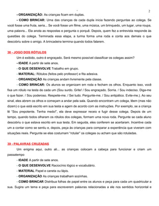 ‘                                                        2
      - ORGANIZAÇÃO: As crianças ficam em duplas.
      - COMO BRINCAR: Uma das crianças de cada dupla inicia fazendo perguntas ao colega. Se
você fosse uma fruta, seria... Se você fosse um filme, uma música, um brinquedo, um lugar, uma roupa,
uma palavra... Ela anota as respostas e pergunta o porquê. Depois, quem fez a entrevista responde às
questões do colega. Terminada essa etapa, a turma forma uma roda e conta aos demais o que
descobriu sobre o amigo. A brincadeira termina quando todos falarem.


38 - JOGO DOS RÓTULOS
      Um é exibido, outro é engraçado. Será mesmo possível classificar os colegas assim?
      - IDADE A partir de sete anos.
      - O QUE DESENVOLVE Trabalho em grupo.
      - MATERIAL: Rótulos (feitos pelo professor) e fita adesiva.
      - ORGANIZAÇÃO As crianças andam livremente pela classe.
      - COMO BRINCAR: Os alunos se organizam em roda e fecham os olhos. Enquanto isso, você
fixa um rótulo na testa de cada um (Sou surdo. Grite! / Sou engraçado. Sorria. / Sou indeciso. Diga-me
o que fazer. / Sou poderoso. Respeite-me. / Sei tudo. Pergunte-me. / Sou antipático. Evite-me.). Ao seu
sinal, eles abrem os olhos e começam a andar pela sala. Quando encontram um colega, lêem (mas não
dizem) o que está escrito em sua testa e agem de acordo com as instruções. Por exemplo, se a criança
lê “Sou prepotente. Tenha medo!”, ela deve expressar receio e fugir desse colega. Depois de um
tempo, quando todos olharam os rótulos dos colegas, formam uma nova roda. Pergunte se cada aluno
descobriu o que estava escrito em sua testa. Em seguida, eles conferem se acertaram. Incentive cada
um a contar como se sentiu e, depois, peça às crianças para comparar a experiência que viveram com
situações reais. Pergunte se elas costumam “rotular” os colegas ou acham que são rotuladas.


39 - PALAVRAS CRUZADAS
      Um enigma aqui, outro ali... as crianças colocam a cabeça para funcionar e criam um
passatempo
      - IDADE A partir de sete anos.
      - O QUE DESENVOLVE Raciocínio lógico e vocabulário.
      - MATERIAL Papel e caneta ou lápis.
      - ORGANIZAÇÃO As crianças trabalham sozinhas.
      - COMO BRINCAR Distribua folhas de papel entre os alunos e peça para cada um quadricular a
sua. Sugira um tema e peça para escreverem palavras relacionadas a ele nos sentidos horizontal e
 