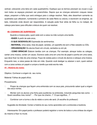 ‘                                                2
vertical, colocando uma letra em cada quadradinho. Explique que os termos precisam se cruzar e que
nem todos os espaços precisam ser preenchidos. Depois que as crianças estiverem craques nessa
etapa, preparam a folha que será entregue para o colega resolver. Nela, eles desenham somente os
quadrados que utilizaram, numerando o primeiro de cada fileira ou coluna, e escrevem os enigmas, ao
lado, indicando onde devem ser respondidos. A solução pode ficar atrás da folha ou no rodapé, de
cabeça para baixo para dificultar a leitura de quem vai resolver.


    40- CAIXINHA DE SURPRESAS
       Quando a música pára, quem está com a caixa na mão cumpre uma tarefa.
       - IDADE A partir de sete anos.
       - O QUE DESENVOLVE Expressão de sentimentos.
       - MATERIAL Uma caixa, tiras de papel, canetas, um aparelho de som e fitas cassete ou CDs.
       - ORGANIZAÇÃO Os alunos ficam em círculo, sentados ou em pé.
       - COMO BRINCAR Elabore tarefas com as crianças. Por exemplo: abraçar todos os colegas,
cantar uma música, contar um causo. Escreva cada uma em uma tira de papel e ponha em uma caixa,
que deve ficar na mão de uma criança. Fique de costas para o círculo de alunos e coloque uma música.
Enquanto isso, a caixa passa de mão em mão. Quando você desligar ou abaixar o som, quem estiver
com a caixa sorteia um papel e cumpre a tarefa que está escrita nele.
41 - História do nome:

Objetivo: Conhecer a origem do seu nome.

Material: Folhas de papel ofício.

Procedimento:

      Propor às crianças que façam uma entrevista com os seus pais, procurando saber qual a origem
    dos seus nomes.

     Montar com os alunos uma ficha para auxiliá-los na entrevista, incluindo perguntas tais como: -
    Quem escolheu meu nome? - Por que me chamo...? O que significa... ?

      Combinar com a turma o dia do relato e como ele será. (A escolha do professor)

    Sugestão de Atividade: Contar a história do seu nome aprendida com a entrevista e ilustrá-la.

    Interessante: Em papel pardo o professor poderá registrar o nome de todos e uma síntese da origem
do mesmo e fixar no mural.
 