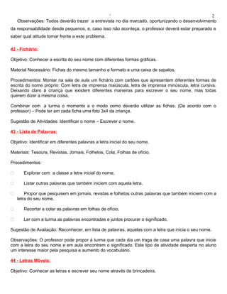 ‘                                                2
    Observações: Todos deverão trazer a entrevista no dia marcado, oportunizando o desenvolvimento
da responsabilidade desde pequenos, e, caso isso não aconteça, o professor deverá estar preparado e
saber qual atitude tomar frente a este problema.

42 - Fichário:

Objetivo: Conhecer a escrita do seu nome com diferentes formas gráficas.

Material Necessário: Fichas do mesmo tamanho e formato e uma caixa de sapatos.

Procedimentos: Montar na sala de aula um fichário com cartões que apresentem diferentes formas de
escrita do nome próprio: Com letra de imprensa maiúscula, letra de imprensa minúscula, letra cursiva.
Deixando claro à criança que existem diferentes maneiras para escrever o seu nome, mas todas
querem dizer a mesma coisa.

Combinar com a turma o momento e o modo como deverão utilizar as fichas. (De acordo com o
professor) – Pode ter em cada ficha uma foto 3x4 da criança.

Sugestão de Atividades: Identificar o nome – Escrever o nome.

43 - Lista de Palavras:

Objetivo: Identificar em diferentes palavras a letra inicial do seu nome.

Materiais: Tesoura, Revistas, Jornais, Folhetos, Cola, Folhas de ofício.

Procedimentos:

      Explorar com a classe a letra inicial do nome.

      Listar outras palavras que também iniciem com aquela letra.

       Propor que pesquisem em jornais, revistas e folhetos outras palavras que também iniciem com a
    letra do seu nome.

      Recortar e colar as palavras em folhas de ofício.

      Ler com a turma as palavras encontradas e juntos procurar o significado.

Sugestão de Avaliação: Reconhecer, em lista de palavras, aquelas com a letra que inicia o seu nome.

Observações: O professor pode propor à turma que cada dia um traga de casa uma palavra que inicie
com a letra do seu nome e em aula encontrem o significado. Este tipo de atividade desperta no aluno
um interesse maior pela pesquisa e aumento do vocabulário.

44 - Letras Móveis:

Objetivo: Conhecer as letras e escrever seu nome através de brincadeira.
 