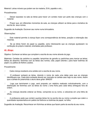 ‘                                                   2
Material: Letras móveis que podem ser de madeira, EVA, papelão e etc...

Procedimentos:

      Deixar expostas na sala as letras para haver um contato maior por parte das crianças com o
    material.

      Propor que, em diferentes momentos de aula, as crianças utilizem as letras para a tentativa da
    escrita de seus nomes.

Sugestão de Avaliação: Escrever seu nome numa brincadeira.

Observações:

     Este material permite à criança fazer uma correspondência de letras, posição e ordenação das
    mesmas.

      Se as letras forem de papel ou papelão, seria interessante que as crianças ajudassem na
    confecção do próprio material, orientadas pelo professor.

45 - Bingo:

Objetivo: Conhecer as letras que compõem a escrita de seu nome através do jogo.

Materiais: Cartelas de cartolina ou papelão; tampinhas de garrafa ou pedrinhas para marcar as letras;
folhas de desenho; fichinhas com as letras dos nomes; cola; papel colorido ( para fazer bolinhas de
papel ) ou palitos de fósforo usados.

Procedimento:

      Cada criança receberá uma cartela com a escrita do seu nome.

       O professor sorteará as letras, dizendo o nome de cada uma delas para que as crianças
    identifiquem-nas. Cada letra sorteada deverá ser marcada na cartela caso haja no seu nome. Assim
    que a cartela for preenchida o aluno deve gritar: BINGO!

        Logo que terminarem o jogo, será proposto um relatório realizado individualmente, com a
    distribuição de fichinhas com as letras do nome ( Uma ficha para cada letra) entregues fora de
    ordem.

       As crianças deverão ordenar as fichas, compondo os eu nome, e colocá-las em uma folha de
    ofício.

      A professora pede que contem quantas letras há na escrita dos eu nome e propõe que colem a
    quantidade representativa em palitos de fósforos ou bolinhas de papel, na folha.

Sugestão de Avaliação: Reconhecer em fichinhas as letras que fazem parte da escrita do seu nome.
 