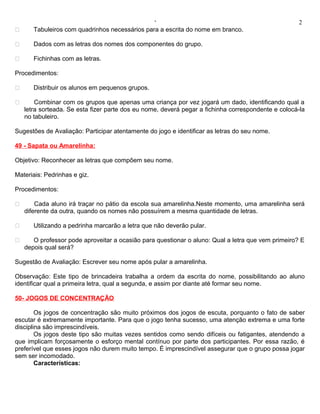 ‘                                                   2
      Tabuleiros com quadrinhos necessários para a escrita do nome em branco.

      Dados com as letras dos nomes dos componentes do grupo.

      Fichinhas com as letras.

Procedimentos:

      Distribuir os alunos em pequenos grupos.

       Combinar com os grupos que apenas uma criança por vez jogará um dado, identificando qual a
    letra sorteada. Se esta fizer parte dos eu nome, deverá pegar a fichinha correspondente e colocá-la
    no tabuleiro.

Sugestões de Avaliação: Participar atentamente do jogo e identificar as letras do seu nome.

49 - Sapata ou Amarelinha:

Objetivo: Reconhecer as letras que compõem seu nome.

Materiais: Pedrinhas e giz.

Procedimentos:

       Cada aluno irá traçar no pátio da escola sua amarelinha.Neste momento, uma amarelinha será
    diferente da outra, quando os nomes não possuírem a mesma quantidade de letras.

      Utilizando a pedrinha marcarão a letra que não deverão pular.

      O professor pode aproveitar a ocasião para questionar o aluno: Qual a letra que vem primeiro? E
    depois qual será?

Sugestão de Avaliação: Escrever seu nome após pular a amarelinha.

Observação: Este tipo de brincadeira trabalha a ordem da escrita do nome, possibilitando ao aluno
identificar qual a primeira letra, qual a segunda, e assim por diante até formar seu nome.

50- JOGOS DE CONCENTRAÇÃO

        Os jogos de concentração são muito próximos dos jogos de escuta, porquanto o fato de saber
escutar é extremamente importante. Para que o jogo tenha sucesso, uma atenção extrema e uma forte
disciplina são imprescindíveis.
        Os jogos deste tipo são muitas vezes sentidos como sendo difíceis ou fatigantes, atendendo a
que implicam forçosamente o esforço mental contínuo por parte dos participantes. Por essa razão, é
preferível que esses jogos não durem muito tempo. É imprescindível assegurar que o grupo possa jogar
sem ser incomodado.
        Características:
 