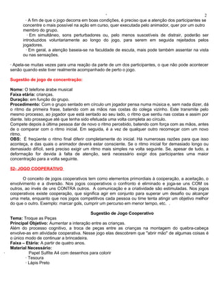 ‘                                                  2
            · A fim de que o jogo decorra em boas condições, é preciso que a atenção dos participantes se
          concentre o mais possível na ação em curso, quer executada pelo animador, quer por um outro
          membro do grupo.
             · Em simultâneo, sons perturbadores ou, pelo menos suscetíveis de distrair, poderão ser
          introduzidos voluntariamente ao longo do jogo, para serem em seguida rejeitados pelos
          jogadores.
            · Em geral, a atenção baseia-se na faculdade de escuta, mais pode também assentar na vista
          ou nas sensações.

    · Apela-se muitas vezes para uma reação da parte de um dos participantes, o que não pode acontecer
    senão quando este tiver realmente acompanhado de perto o jogo.

    Sugestão de jogo de concentração:

    Nome: O telefone árabe musical
    Faixa etária: crianças.
    Duração: em função do grupo.
    Procedimento: Com o grupo sentado em círculo um jogador pensa numa música e, sem nada dizer, dá
    o ritmo da primeira frase, batendo com as mãos nas costas do colega vizinho. Este transmite pelo
    mesmo processo, ao jogador que está sentado ao seu lado, o ritmo que sentiu nas costas e assim por
    diante. Isto prossegue até que tenha sido efetuada uma volta completa ao círculo.
    Compete depois à última pessoa dar de novo o ritmo percebido, batendo com força com as mãos, antes
    de o comparar com o ritmo inicial. Em seguida, é a vez de qualquer outro recomeçar com um novo
    ritmo.
    OBS: É freqüente o ritmo final diferir completamente do inicial. Há numerosas razões para que isso
    aconteça, e das quais o animador deverá estar consciente. Se o ritmo inicial for demasiado longo ou
    demasiado difícil, será preciso exigir um ritmo mais simples na volta seguinte. Se, apesar de tudo, a
    deformação for devida à falta de atenção, será necessário exigir dos participantes uma maior
    concentração para a volta seguinte.

    52- JOGO COOPERATIVO

           O conceito de jogos cooperativos tem como elementos primordiais à cooperação, a aceitação, o
    envolvimento e a diversão. Nos jogos cooperativos o confronto é eliminado e joga-se uns COM os
    outros, ao invés de uns CONTRA outros. A comunicação e a criatividade são estimuladas. Nos jogos
    cooperativos existe cooperação, que significa agir em conjunto para superar um desafio ou alcançar
    uma meta, enquanto que nos jogos competitivos cada pessoa ou time tenta atingir um objetivo melhor
    do que o outro. Exemplo: marcar gols, cumprir um percurso em menor tempo, etc. .

                                            Sugestão de Jogo Cooperativo
    Tema: Troque as Peças
    Principal Objetivo: Aumentar a interação entre as crianças.
    Além do processo cognitivo, a troca de peças entre as crianças na montagem do quebra-cabeça
    envolve-as em atividade cooperativa. Nesse jogo elas descobrem que "abrir mão" de algumas coisas é
    o único modo de continuar a brincadeira.
    Faixa – Etária: A partir de quatro anos.
    Material Necessário:
·             Papel Sulfite A4 com desenhos para colorir
            · Tesoura
            · Lápis Preto
 