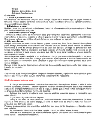 ‘                                                 3
         · Régua
         · Lápis de Cor ou Giz de Cera
         · Folhas de Papel Almaço
Como Jogar:
   1. Preparação dos desenhos:
Os desenhos são distribuídos um para cada criança. Devem ter o mesmo tipo de papel, formato e
tamanho. Procure separar por temas como: animais, frutas, esportes ou profissões, e prepare diferentes
desenhos sobre cada assunto.
    2. Divisão em grupos:
Divida a classe em grupos iguais e distribua os desenhos, oferecendo um tema para cada grupo. Peça
para os alunos colorirem as figuras.
   3. Formando o Quebra - Cabeça:
Terminada a pintura, reúna os desenhos de cada grupo em pilhas separadas. Sobreponha os cinco do
mesmo tema, já coloridos, e recorte a pilha de papéis de uma vez para que tenham cortes idênticos.
Uma tesoura e régua para dividir a pilha de folhas em seis pedaços, por exemplo.
4. A Hora das Trocas:
A seguir, misture as peças recortadas de cada grupo e coloque seis delas dentro de uma folha dupla de
papel almaço, entregando a cada criança um conjunto. O aluno tentará, então, montar um desenho
inteiro sobre a folha de almaço, protegendo-o da visão dos colegas. Ele logo vai perceber que tem
figuras misturadas. Assim, a criança que tiver duas peças de um mesmo objeto deverá conservá-las em
seu poder e oferecer a outro jogador uma peça que não lhe sirva, para trocá-la por uma do desenho
que pretende completar.
Se o colega tiver a peça desejada, a troca é feita e a criança que acertou continua pedindo peças às
outras. Se errar, passa a vez para o colega que não tinha a peça pedida, e assim sucessivamente, até
que as imagens se completem. Será vencedor o grupo que conseguir montar primeiro seus cinco
quebra-cabeças.
Durante o jogo os alunos desenvolvem artimanhas de negociação, aprendem o valor das trocas e do
trabalho em conjunto.
Dicas:

· No caso de duas crianças desejarem completar o mesmo desenho, o professor deve aguardar que o
impasse seja resolvido entre elas, só interferindo se realmente for necessário.

53 - Pinturas com bolas de gude

        A criança tem quase nenhum controle sobre o resultado dessa pintura. Porém, o efeito é muito
bonito e o processo, divertido. Também é possível observar a dinâmica corporal dos alunos ao realizar
a atividade: crianças menores sacodem todo o corpo, ao passo que as mais velhas conseguem mover
os braços independentemente do movimento do corpo.
        Coloque tinta guache em alguns potes rasos ou vasilhas pequenas, apenas o necessário para
cobrir o fundo.
        Jogue dentro algumas bolinhas de gude.
        Coloque uma folha de papel dentro de uma caixa onde ela se encaixe perfeitamente (se faltar
espaço, a folha amassa, se sobrar espaço, a caixa vai ficar cheia de tinta e a folha vai "dançar",
pintando o lado de trás do papel).
Peça que a criança pegue com uma colher as bolinhas e as jogue dentro da caixa e... ... Sacuda a caixa
para os lados.
        As bolinhas vão desenhar linhas sobre o papel, criando um efeito "teia de aranha".
        Pode-se usar essa técnica de diversas maneiras: apenas uma cor de tinta, várias cores ou preto
sobre branco. Todas ficam interessantes.
 