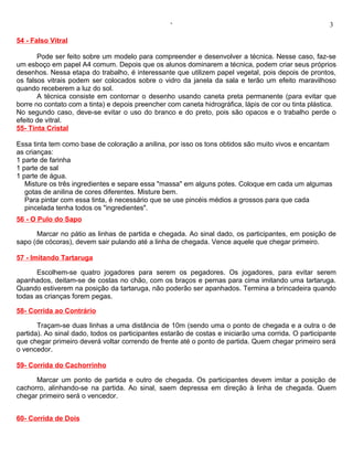 ‘                                                   3

54 - Falso Vitral

       Pode ser feito sobre um modelo para compreender e desenvolver a técnica. Nesse caso, faz-se
um esboço em papel A4 comum. Depois que os alunos dominarem a técnica, podem criar seus próprios
desenhos. Nessa etapa do trabalho, é interessante que utilizem papel vegetal, pois depois de prontos,
os falsos vitrais podem ser colocados sobre o vidro da janela da sala e terão um efeito maravilhoso
quando receberem a luz do sol.
       A técnica consiste em contornar o desenho usando caneta preta permanente (para evitar que
borre no contato com a tinta) e depois preencher com caneta hidrográfica, lápis de cor ou tinta plástica.
No segundo caso, deve-se evitar o uso do branco e do preto, pois são opacos e o trabalho perde o
efeito de vitral.
55- Tinta Cristal

Essa tinta tem como base de coloração a anilina, por isso os tons obtidos são muito vivos e encantam
as crianças:
1 parte de farinha
1 parte de sal
1 parte de água.
   Misture os três ingredientes e separe essa "massa" em alguns potes. Coloque em cada um algumas
   gotas de anilina de cores diferentes. Misture bem.
   Para pintar com essa tinta, é necessário que se use pincéis médios a grossos para que cada
   pincelada tenha todos os "ingredientes".
56 - O Pulo do Sapo

      Marcar no pátio as linhas de partida e chegada. Ao sinal dado, os participantes, em posição de
sapo (de cócoras), devem sair pulando até a linha de chegada. Vence aquele que chegar primeiro.

57 - Imitando Tartaruga

      Escolhem-se quatro jogadores para serem os pegadores. Os jogadores, para evitar serem
apanhados, deitam-se de costas no chão, com os braços e pernas para cima imitando uma tartaruga.
Quando estiverem na posição da tartaruga, não poderão ser apanhados. Termina a brincadeira quando
todas as crianças forem pegas.

58- Corrida ao Contrário

       Traçam-se duas linhas a uma distância de 10m (sendo uma o ponto de chegada e a outra o de
partida). Ao sinal dado, todos os participantes estarão de costas e iniciarão uma corrida. O participante
que chegar primeiro deverá voltar correndo de frente até o ponto de partida. Quem chegar primeiro será
o vencedor.

59- Corrida do Cachorrinho

      Marcar um ponto de partida e outro de chegada. Os participantes devem imitar a posição de
cachorro, alinhando-se na partida. Ao sinal, saem depressa em direção à linha de chegada. Quem
chegar primeiro será o vencedor.


60- Corrida de Dois
 