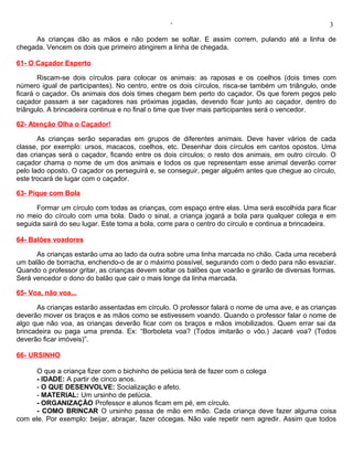 ‘                                                 3

     As crianças dão as mãos e não podem se soltar. E assim correm, pulando até a linha de
chegada. Vencem os dois que primeiro atingirem a linha de chegada.

61- O Caçador Esperto

       Riscam-se dois círculos para colocar os animais: as raposas e os coelhos (dois times com
número igual de participantes). No centro, entre os dois círculos, risca-se também um triângulo, onde
ficará o caçador. Os animais dos dois times chegam bem perto do caçador. Os que forem pegos pelo
caçador passam a ser caçadores nas próximas jogadas, devendo ficar junto ao caçador, dentro do
triângulo. A brincadeira continua e no final o time que tiver mais participantes será o vencedor.

62- Atenção Olha o Caçador!

       As crianças serão separadas em grupos de diferentes animais. Deve haver vários de cada
classe, por exemplo: ursos, macacos, coelhos, etc. Desenhar dois círculos em cantos opostos. Uma
das crianças será o caçador, ficando entre os dois círculos; o resto dos animais, em outro círculo. O
caçador chama o nome de um dos animais e todos os que representam esse animal deverão correr
pelo lado oposto. O caçador os perseguirá e, se conseguir, pegar alguém antes que chegue ao círculo,
este trocará de lugar com o caçador.

63- Pique com Bola

      Formar um círculo com todas as crianças, com espaço entre elas. Uma será escolhida para ficar
no meio do círculo com uma bola. Dado o sinal, a criança jogará a bola para qualquer colega e em
seguida sairá do seu lugar. Este toma a bola, corre para o centro do círculo e continua a brincadeira.

64- Balões voadores

      As crianças estarão uma ao lado da outra sobre uma linha marcada no chão. Cada uma receberá
um balão de borracha, enchendo-o de ar o máximo possível, segurando com o dedo para não esvaziar.
Quando o professor gritar, as crianças devem soltar os balões que voarão e girarão de diversas formas.
Será vencedor o dono do balão que cair o mais longe da linha marcada.

65- Voa, não voa...

      As crianças estarão assentadas em círculo. O professor falará o nome de uma ave, e as crianças
deverão mover os braços e as mãos como se estivessem voando. Quando o professor falar o nome de
algo que não voa, as crianças deverão ficar com os braços e mãos imobilizados. Quem errar sai da
brincadeira ou paga uma prenda. Ex: “Borboleta voa? (Todos imitarão o vôo.) Jacaré voa? (Todos
deverão ficar imóveis)”.

66- URSINHO

      O que a criança fizer com o bichinho de pelúcia terá de fazer com o colega
      - IDADE: A partir de cinco anos.
      - O QUE DESENVOLVE: Socialização e afeto.
      - MATERIAL: Um ursinho de pelúcia.
      - ORGANIZAÇÃO Professor e alunos ficam em pé, em círculo.
      - COMO BRINCAR O ursinho passa de mão em mão. Cada criança deve fazer alguma coisa
com ele. Por exemplo: beijar, abraçar, fazer cócegas. Não vale repetir nem agredir. Assim que todos
 