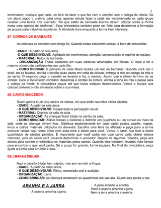 ‘                                               3
terminarem, explique que cada um terá de fazer o que fez com o ursinho com o colega da direita. Se
um aluno jogou o ursinho para cima, apenas simula fazer o pode ser incrementada se cada grupo
receber uma tarefa. Por exemplo: “Os que estão de camiseta branca devem colocar sobre a minha
mesa uma agenda de telefones”. Essa brincadeira também pode ser feita para determinar a formação
de grupos para trabalhos escolares. A atividade dura enquanto a turma tiver interesse.

67- CORRIDA DO BARBANTE

      As crianças se enrolam num longo fio. Quando todas estiverem unidas, é hora de desenrolar.

        -IDADE: A partir de seis anos.
        -O QUE DESENVOLVE: Agilidade de movimentos, atenção, concentração e espírito de equipe.
        - MATERIAL: Rolos de barbante.
        - ORGANIZAÇÃO Todos sentados em suas carteiras arrumadas em fileiras. O ideal é ter o
mesmo número de participantes em cada fila.
        - COMO BRINCAR O primeiro de cada fileira recebe um rolo de barbante. Quando você der o
sinal, ele se levanta, enrola o cordão duas vezes em volta da cintura, entrega o rolo ao colega de trás e
se senta. O segundo pega o carretel se levanta e faz o mesmo. Assim que o último termina de se
enrolar, inicia o movimento contrário: desenrola o cordão da cintura, enrola a linha no rolo e passa para
o colega da frente. A brincadeira segue até que todos estejam desenrolados. Vence a equipe que
colocar primeiro o rolo arrumado sobre a sua mesa.

68- CANTO VENCEDOR

       Quem ganha é um dos cantos da classe, em que estão reunidos vários objetos.
       - IDADE: A partir de seis anos.
       - O QUE DESENVOLVE: Cooperação e percepção visual.
       - MATERIAL: Objetos da sala de aula.
       - ORGANIZAÇÃO: As crianças ficam todas no centro da sala.
       - COMO BRINCAR: Afaste mesas e cadeiras e delimite um quadrado ou um círculo no meio da
sala, onde as crianças devem ficar. Distribua aleatoriamente em cada canto pastas, papéis, mapas,
livros e outros materiais utilizados no dia-a-dia. Escolha uma letra do alfabeto e peça para a turma
procurar coisas cujo nome inicie com essa letra e trazer para você. Vence o canto que tiver a maior
quantidade de objetos pedidos. É importante que você saiba em qual canto cada objeto estava
colocado, pois só assim será possível determinar o vencedor. Depois de algumas rodadas, peça aos
alunos para saírem e redistribua os materiais pelos cantos. Quando eles voltarem, levarão mais tempo
para encontrar o que você pediu. Se o grupo for grande, forme equipes. No final da brincadeira, peça
ajuda à turma para arrumar a sala.

69- TRAVA-LÍNGUAS

      Aqui o desafio é falar bem rápido, mas sem enrolar a língua.
      - IDADE: A partir de cinco anos.
      - O QUE DESENVOLVE: Ritmo, expressão oral e audição.
      - ORGANIZAÇÃO: Livre.
      - COMO BRINCAR: As crianças declamam as quadrinhas em voz alta. Quem erra perde a vez.

          ARANHA E A JARRA                                   A jarra arranha a aranha.
                                                           Nem a aranha arranha a jarra
                 A aranha arranha a jarra.                 Nem a jarra arranha a aranha.
 