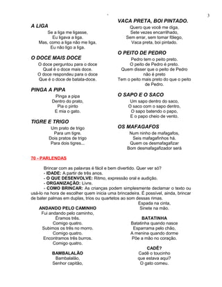 ‘                                             3
                                            VACA PRETA, BOI PINTADO.
A LIGA                                           Quero que você me diga,
        Se a liga me ligasse,                     Sete vezes encarrilhado,
          Eu ligava a liga.                     Sem errar, sem tomar fôlego,
    Mas, como a liga não me liga,                 Vaca preta, boi pintado.
         Eu não ligo a liga.
                                            O PEITO DE PEDRO
O DOCE MAIS DOCE                                  Pedro tem o peito preto.
   O doce perguntou para o doce                  O peito de Pedro é preto.
     Qual é o doce mais doce.                Quem disser que o peito de Pedro
   O doce respondeu para o doce                         não é preto
   Que é o doce de batata-doce.             Tem o peito mais preto do que o peito
                                                         de Pedro.
PINGA A PIPA
           Pinga a pipa                     O SAPO E O SACO
          Dentro do prato,                        Um sapo dentro do saco,
            Pia o pinto                          O saco com o sapo dentro,
           E mia o gato.                          O sapo batendo o papo,
                                                  E o papo cheio de vento.
TIGRE E TRIGO
          Um prato de trigo                 OS MAFAGAFOS
           Para um tigre.                         Num ninho de mafagafos,
         Dois pratos de trigo                      Seis mafagafinhos há.
          Para dois tigres...                     Quem os desmafagafizar
                                                 Bom desmafagafizador será

70 - PARLENDAS

       Brincar com as palavras é fácil e bem divertido. Quer ver só?
       - IDADE: A partir de três anos.
       - O QUE DESENVOLVE: Ritmo, expressão oral e audição.
       - ORGANIZAÇÃO: Livre.
       - COMO BRINCAR: As crianças podem simplesmente declamar o texto ou
usá-lo na hora de escolher quem inicia uma brincadeira. É possível, ainda, brincar
de bater palmas em duplas, trios ou quartetos ao som dessas rimas.
                                                         Espada na cinta,
    ANDANDO PELO CAMINHO                                  Sinete na mão.
     Fui andando pelo caminho,
             Éramos três.                                  BATATINHA
            Comigo quatro.                           Batatinha quando nasce
      Subimos os três no morro.                       Esparrama pelo chão,
            Comigo quatro.                           A menina quando dorme
      Encontramos três burros.                       Põe a mão no coração.
            Comigo quatro.
                                                             CADÊ?
           BAMBALALÃO                                    Cadê o toucinho
             Bambalalão,                                que estava aqui?
            Senhor capitão,                               O gato comeu.
 