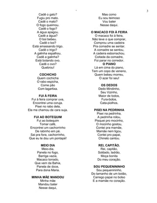 ‘                              3
       Cadê o gato?                     Mas como
      Fugiu pro mato.                 Eu sou teimoso
       Cadê o mato?                     Vou bater
      O fogo queimou.                  Nesse daqui.
       Cadê o fogo?
      A água apagou.              O MACACO FOI À FEIRA
       Cadê a água?                 O macaco foi à feira,
       O boi bebeu.                Não teve o que comprar,
        Cadê o boi?                 Comprou uma cadeira
   Está amassando trigo.           Pra comadre se sentar.
       Cadê o trigo?                A comadre se sentou,
    A galinha espalhou.            A cadeira esborrachou.
      Cadê a galinha?               Coitada da comadre,
     Está botando ovo.              Foi parar no corredor.
       Cadê o ovo?                        O PIANO
          Quebrou!                  Lá em cima do piano,
                                  Tem um copo de veneno,
       COCHICHO                     Quem bebeu morreu,
      Quem cochicha                     O azar foi seu!
      O rabo espicha,
         Come pão                      OS DEDOS
      Com lagartixa.                  Dedo Mindinho,
                                       Seu Vizinho,
        FUI À FEIRA                   Maior de todos,
   Fui à feira comprar uva,             Fura-bolos,
    Encontrei uma coruja.              Cata-piolhos.
     Pisei no rabo dela,
Ela me chamou de cara suja.         PISEI NA PEDRINHA
                                      Pisei na pedrinha,
   FUI AO BOTEQUIM                    A pedrinha rolou,
      Fui ao botequim               Pisquei pro mocinho,
        Tomar café,                  O mocinho gostou,
 Encontrei um cachorrinho            Contei pra mamãe,
    De rabinho em pé.                Mamãe nem ligou,
 Sai pra fora, cachorrinho,           Contei pro papai,
Que eu te dou um pontapé!              Chinelo cantou.

        MEIO DIA                      REI, CAPITÃO.
         Meio-dia,                      Rei, capitão,
      Panela no fogo,                 Soldado, ladrão,
       Barriga vazia,                   Moça bonita
     Macaco torrado,                  Do meu coração.
    Que vem da Bahia,
     Panela de doce,               SOU PEQUENININHO
     Para dona Maria.                Sou pequenininho,
                                  Do tamanho de um botão,
  MINHA MÃE MANDOU                 Carrego papai no bolso
       Minha mãe                   E a mamãe no coração.
     Mandou bater
      Nesse daqui,
 