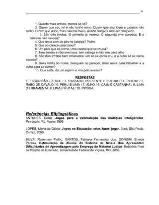 6



       1. Quanto mais cresce, menos se vê?
       2. Dizem que sou rei e não tenho reino. Dizem que sou louro e cabelos não
tenho. Dizem que ando, mas não me movo. Acerto relógios sem ser relojoeiro.
           3. São três irmãos. O primeiro já morreu. O segundo vive conosco. E o
   terceiro não nasceu?
       4. Que anda com os pés na cabeça? Piolho
       5. Que só cresce para baixo?
       6. Um país que se come, uma capital que se chupa?
       7. Tem dentes e não tem boca, tem cabeça e não tem pés? alho
       8. São dois irmãos bem irmanados: um só se come cru, e o outro só se come
assado?
       9. Duas irmãs no nome, desiguais no parecer. Uma serve para trabalhar e a
outra para se comer?
       10. Que salta, dá um espirro e vira pelo avesso?

                              RESPOSTAS
1. ESCURIDÃO / 2. SOL / 3. PASSADO, PRESENTE E FUTURO / 4. PIOLHO / 5.
RABO DE CAVALO / 6. PERU E LIMA / 7. ALHO / 8. CAJU E CASTANHA / 9. LIMA
(FERRAMENTA) E LIMA (FRUTA) / 10. PIPOCA




Referências Bibliográficas
ANTUNES, Celso. Jogos para a estimulação das múltiplas inteligências.
Petrópolis, RJ. Vozes 1998.

LOPES, Maria da Glória. Jogos na Educação: criar, fazer, jogar. 3.ed. São Paulo.
Cortez, 2000.

SILVA, Rosemary Fialho, SANTOS, Fabiana Fernandez dos, GONDIM, Eneida
Pereira. Estimulação de Alunos do Sistema de Níveis Que Apresentam
Dificuldades de Aprendizagem pelo Emprego de Material Lúdico. Relatório Final
de Projeto de Extensão. Universidade Federal de Viçosa, MG. 2000.
 